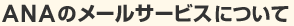 ANA�Υ᡼�륵���ӥ��ˤĤ���