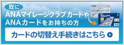 既にANAマイレージクラブカードやANAカードをお持ちの方 カードの切替え手続きはこちら