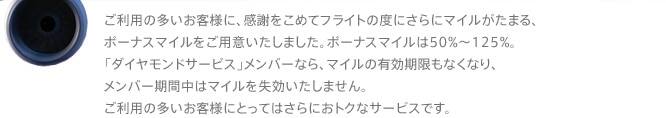 ご利用の多いお客様に、感謝をこめてフライトの度にさらにマイルがたまる、ボーナスマイルをご用意いたしました。ボーナスマイルは50%～125%。「ダイヤモンドサービス」メンバーなら、マイルの有効期限もなくなり、メンバー期間中はマイルを失効いたしません。ご利用の多いお客様にとってはさらにおトクなサービスです。