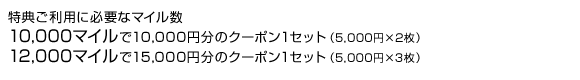 特典ご利用に必要なマイル数
10,000マイルで10,000円分のクーポン1セット（5,000円×2枚）
12,000マイルで15,000円分のクーポン1セット（5,000円×3枚）