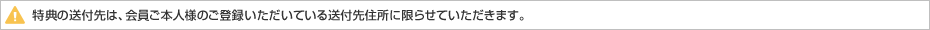 特典の送付先は、会員ご本人様のご登録いただいている送付先住所に限らせていただきます。