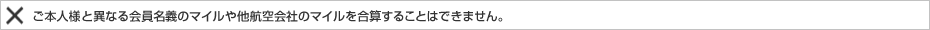ご本人様と異なる会員名義のマイルや他航空会社のマイルを合算することはできません。