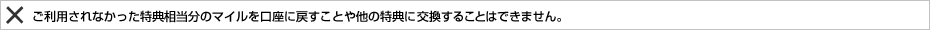 ご利用されなかった特典相当分のマイルを口座に戻すことや他の特典に交換することはできません。