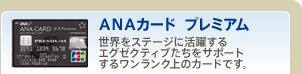 ANAカード プレミアム 世界をステージに活躍するエグゼクティブたちをサポートするワンランク上のカードです。