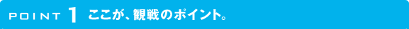 POINT1 ここが、観戦のポイント。
