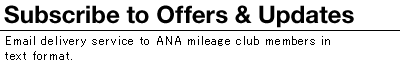 Subscribe to Offers & Updates: Our line up of Email Offers & Updates delivered to ANA Mileage Club MembersSelect from either HTML format or Text format. 
