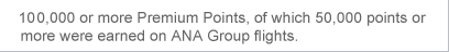 100,000 or more Premium Points, of which 50,000 points or more were earned on ANA Group flights.