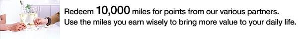 10,000 miles can be convert for points from one of our many partners. Make good use of your accumulated miles to create extra value for your everyday life. 