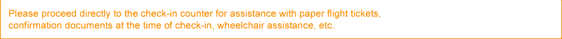 Please proceed directly to the check-in counter for assistance with paper flight tickets, confirmation documents at the time of check-in, wheelchair assistance, etc.