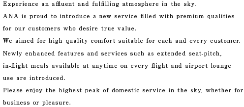 Experience an affluent and fulfilling atmosphere in the sky. ANA is proud to introduce a new service filled with premium qualities for our customers who desire true value. Please enjoy the highest peak of domestic service in the sky, whether for business or pleasure.