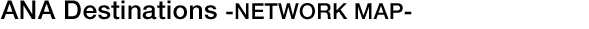 ANA Destinations -NETWORK MAP-