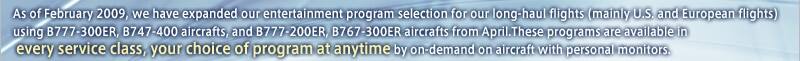As of February 2009, we have expanded our entertainment program selection for our long-haul flights (mainly U.S. and European flights) using B777-300ER, B747-400 aircrafts, and B777-200ER, B767-300ER aircrafts from April.These programs are available in every service class, your choice of program at anytime by on-demand on aircraft with personal monitors.