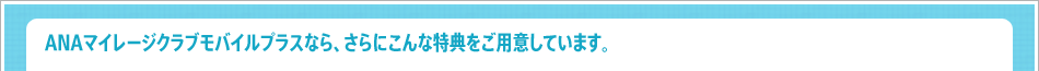 ANAマイレージクラブモバイルプラスなら、さらにこんな特典をご用意しています。