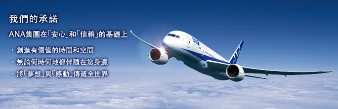 我們的承諾 
ANA集團在｢安心｣和｢信賴｣的基礎上 
・創造有價值的時間和空間 
・無論何時何地都伴隨在您身邊 
・將｢夢想｣與｢感動｣傳遞全世界