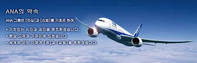 ANA의 약속 
ANA 그룹은 [안심]과 [신뢰]를 기초로 하여, 
* 가치있는 시간과 공간을 창조하겠습니다. 
* 항상 고객과 가까이에 있겠습니다. 
* 세계의 모든 이에게 [꿈]과 [감동]을 전하겠습니다.