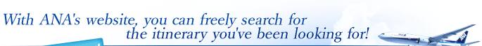 With ANA's website, you can freely search for the itinerary you've been looking for!