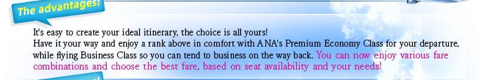 It's easy to create your ideal itinerary, the choice is all yours! Have it your way and enjoy a rank above in comfort with ANA's Premium Economy Class for your departure, while flying Business Class so you can tend to business on the way back. You can now enjoy various fare combinations and choose the best fare, based on seat availability and your needs!