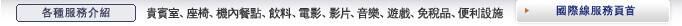 各種服務介紹 貴賓室、座椅、機內餐點、飲料、電影、影片、音樂、遊戲、免稅品、便利設施 國際線服務頁首