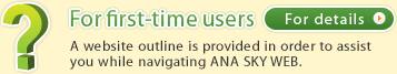  For first-time users A website outline is provided in order to assist you while navigating ANA SKY WEB.