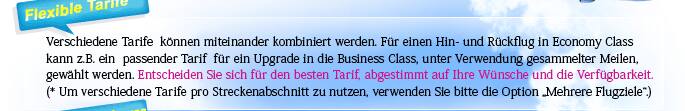 Flexible Tarife Verschiedene Tarife  können miteinander kombiniert werden. Für einen Hin- und Rückflug in Economy Class kann z.B. ein  passender Tarif  für ein Upgrade in die Business Class, unter Verwendung gesammelter Meilen, gewählt werden. Entscheiden Sie sich für den besten Tarif, abgestimmt auf Ihre Wünsche und die Verfügbarkeit.  (* Um verschiedene Tarife pro Streckenabschnitt zu nutzen, verwenden Sie bitte die Option &rdquo;Mehrere Flugziele&ldquo;.) 
