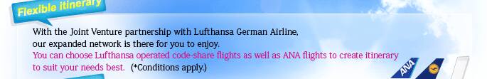 With the Joint Venture partnership with Lufthansa German Airline, our expanded network is there for you to enjoy.  You can choose Lufthansa operated code-share flights as well as ANA flights to create itinerary to suit your needs best.  (*Conditions apply.)