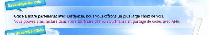 Grâce à notre partenariat avec Lufthansa, nous vous offrons un plus large choix de vols. Vous pouvez ainsi inclure dans votre itinéraire des vols Lufthansa en partage de codes avec ANA.