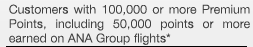 Customers with 100,000 or more Premium Points, of which 50,000 points or more were earned on ANA Group flights. 