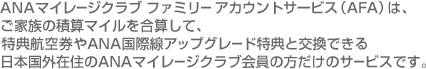 ANAマイレージクラブ ファミリー アカウントサービス（AFA）は、ご家族の積算マイルを合算して、特典航空券やANA国際アップグレード特典と交換できる日本国外在住のANAマイレージクラブ会員の方だけのサービスです。
