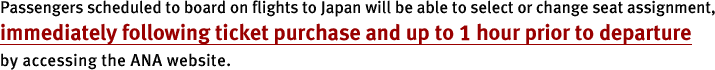 Passengers scheduled to board on flights to Japan will be able to select or change seat assignment, immediately following ticket purchase and up to 1 hour prior to departure by accessing the ANA website.