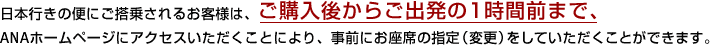 日本行きの便にご搭乗されるお客様は、ご購入後からご出発の1時間前まで、ANAホームページにアクセスいただくことにより、事前にお座席の指定（変更）をしていただくことができます。