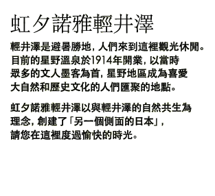 虹夕諾雅輕井澤 輕井澤是避暑勝地,人們來到這裡觀光休閒。目前的星野溫泉於1914年開業,以當時眾多的文人墨客為首,星野地區成為喜愛大自然和歷史文化的人們匯聚的地點。虹夕諾雅輕井澤以與輕井澤的自然共生為理念,創建了「另一個側面的日本」,請您在這裡度過愉快的時光。