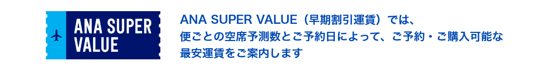 ANA SUPER VALUE（早期割引運賃）では、便ごとの空席予測数とご予約日によって、ご予約・ご購入可能な最安運賃をご案内します