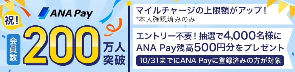 ANA Pay会員数200万人突破　マイルチャージ上限額がアップ！*本人確認済みのみ　エントリー不要！抽選で4.000名様にANA Pay残高500円分をプレゼント10月31日までにANA Payに登録済みの方が対象