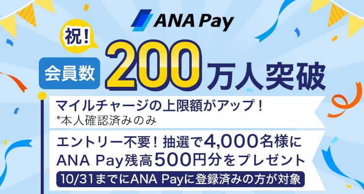 ANA Pay会員数200万人突破　マイルチャージ上限額がアップ！*本人確認済みのみ　エントリー不要！抽選で4.000名様にANA Pay残高500円分をプレゼント10月31日までにANA Payに登録済みの方が対象