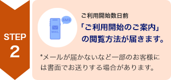 STEP2 ご利用開始数日前 「ご利用開始のご案内」の閲覧方法が届きます *メールが届かないなど一部のお客様には書面でお送りする場合があります。