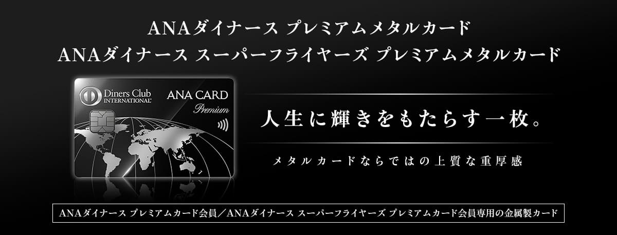 ANAダイナース プレミアム メタルカード　ANAダイナース スーパーフライヤーズ プレミアムメタルカード　人生に輝きをもたらす一枚。メタルカードならではの上質な重厚感　ANAダイナース プレミアムカード会員／ANAダイナース スーパーフライヤーズ プレミアムカード会員専用の金属製カード
