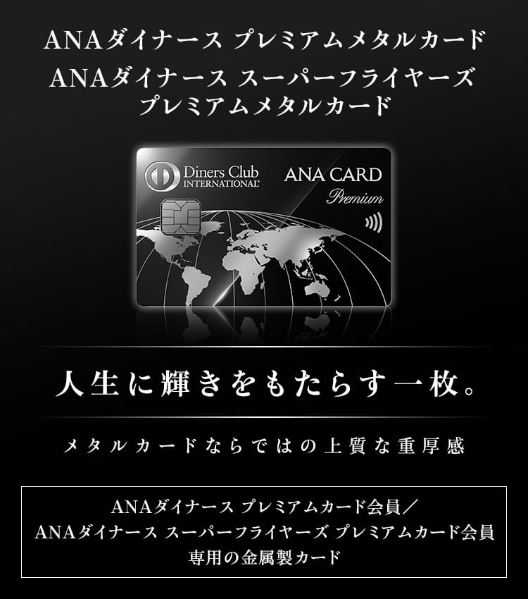 ANAダイナース プレミアム メタルカード　ANAダイナース スーパーフライヤーズ プレミアムメタルカード　人生に輝きをもたらす一枚。メタルカードならではの上質な重厚感　ANAダイナース プレミアムカード会員／ANAダイナース スーパーフライヤーズ プレミアムカード会員専用の金属製カード