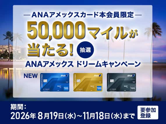ANAアメックスカード本会員限定　抽選で50,000マイルが当たる！ANAアメックスドリームキャンペーン　期間：2026年8月19日水曜日から2026年11月18日水曜日まで　要参加登録