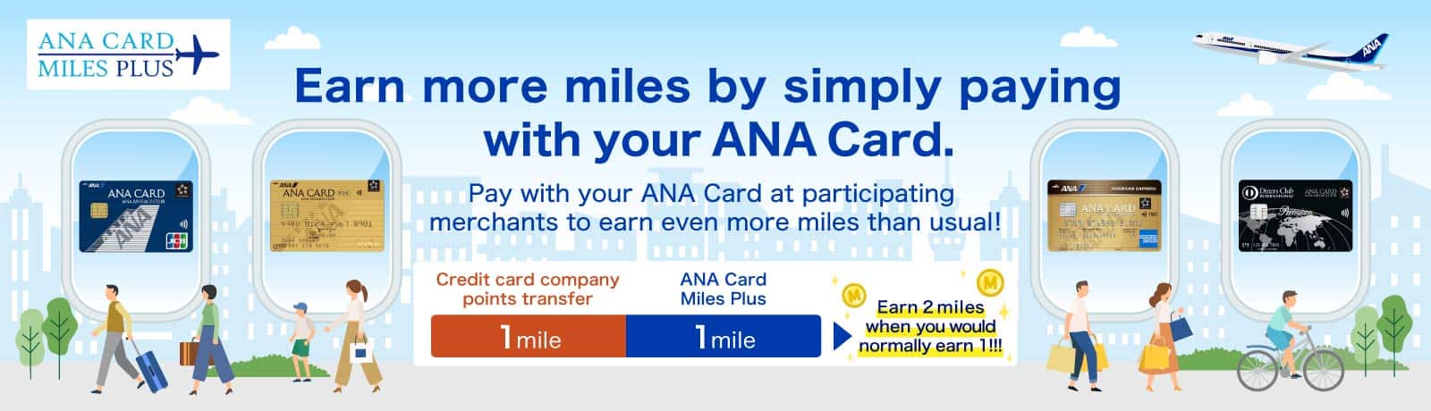 ANA Card Miles Plus Earn more miles by simply paying with your ANA Card. Pay with your ANA Card at participating merchants to earn even more miles than usual! Credit card company points transfer: 1 mile ANA Card Miles Plus: 1 mile Earn 2 miles when you would normally earn 1!