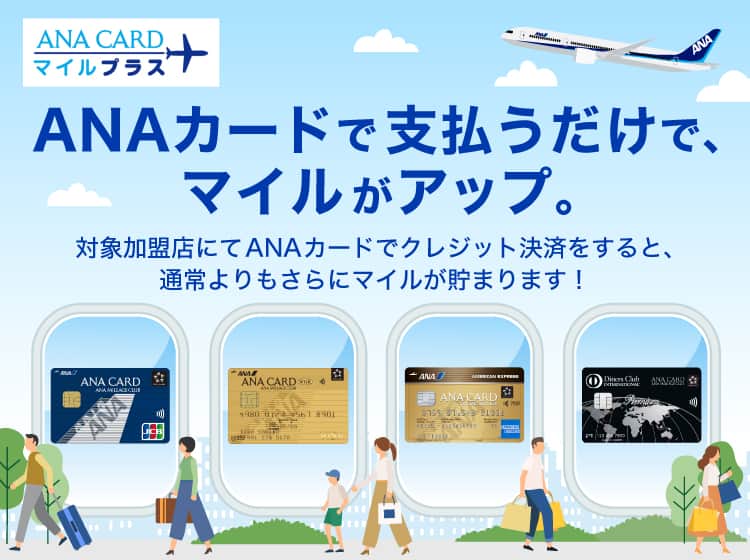 ANA CARD マイルプラス　ANAカードで支払うだけで、マイルがアップ。対象加盟店にてANAカードでクレジット決済をすると、通常よりもさらにマイルが貯まります！クレジットカード会社のポイント移行分1マイル　ANAカードマイルプラス分1マイル　通常1マイルのところ2マイルに!!!