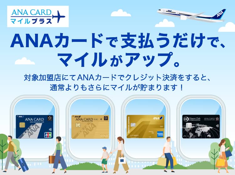 ANA CARD マイルプラス　ANAカードで支払うだけで、マイルがアップ。対象加盟店にてANAカードでクレジット決済をすると、通常よりもさらにマイルが貯まります！クレジットカード会社のポイント移行分1マイル　ANAカードマイルプラス分1マイル　通常1マイルのところ2マイルに!!!