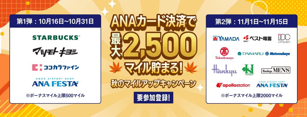 ANAカード決済で最大2,500マイル貯まる！秋のマイルアップキャンペーン　要参加登録！第1弾：10月16日～10月31日　STARBUCKS、マツモトキヨシ、ココカラファイン、ANA FESTA　*ボーナスマイル上限500マイル　第2弾：11月1日～11月15日　YAMADA、ベスト電器、IDC OTSUKA、高島屋、DAIMARU、Matsuzakaya、Hankyu、HANSHIN、Hankyu MEN'S、apollostation、ANA FESTA　*ボーナスマイル上限2000マイル
