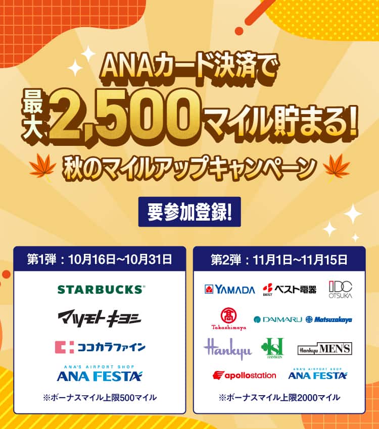 ANAカード決済で最大2,500マイル貯まる！秋のマイルアップキャンペーン　要参加登録！第1弾：10月16日～10月31日　STARBUCKS、マツモトキヨシ、ココカラファイン、ANA FESTA　*ボーナスマイル上限500マイル　第2弾：11月1日～11月15日　YAMADA、ベスト電器、IDC OTSUKA、高島屋、DAIMARU、Matsuzakaya、Hankyu、HANSHIN、Hankyu MEN'S、apollostation、ANA FESTA　*ボーナスマイル上限2000マイル