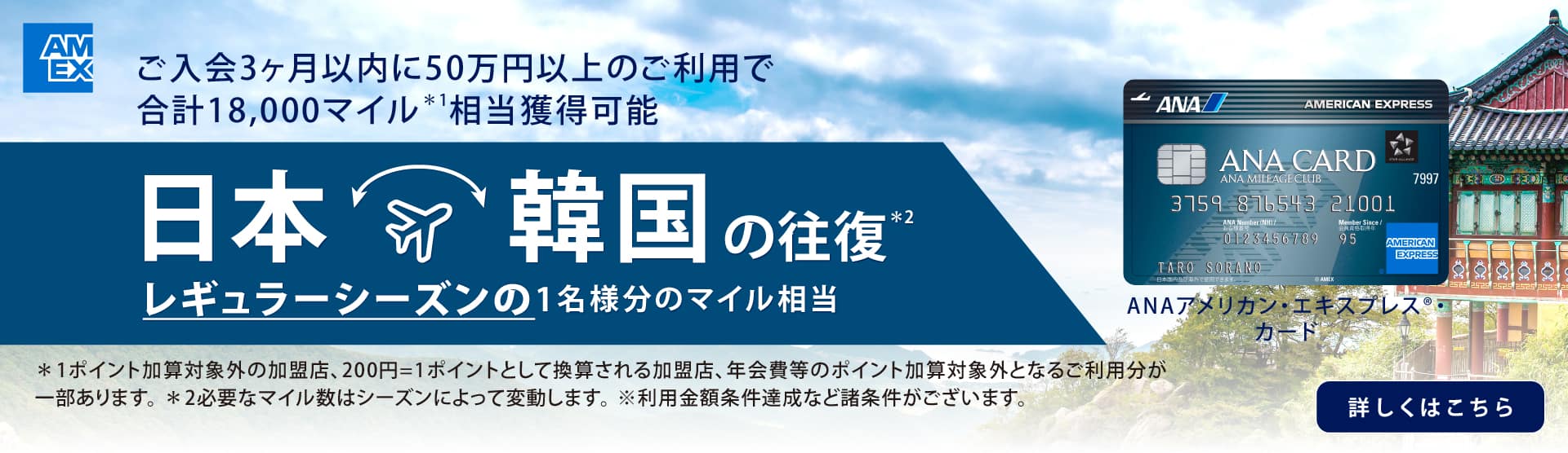 ご入会3カ月以内に50万円以上のご利用で合計18,000マイル*1 相当獲得可能　日本・韓国の往復*2 レギュラーシーズンの1名様分のマイル相当　ANAアメリカン・エキスプレス®・カード　*1 ポイント加算対象外の加盟店、200円=1ポイントとして換算される加盟店、年会費等のポイント加算対象外となるご利用分が一部あります。*2 必要なマイル数はシーズンによって変動します。※利用金額条件達成など諸条件がございます。　詳しくはこちら