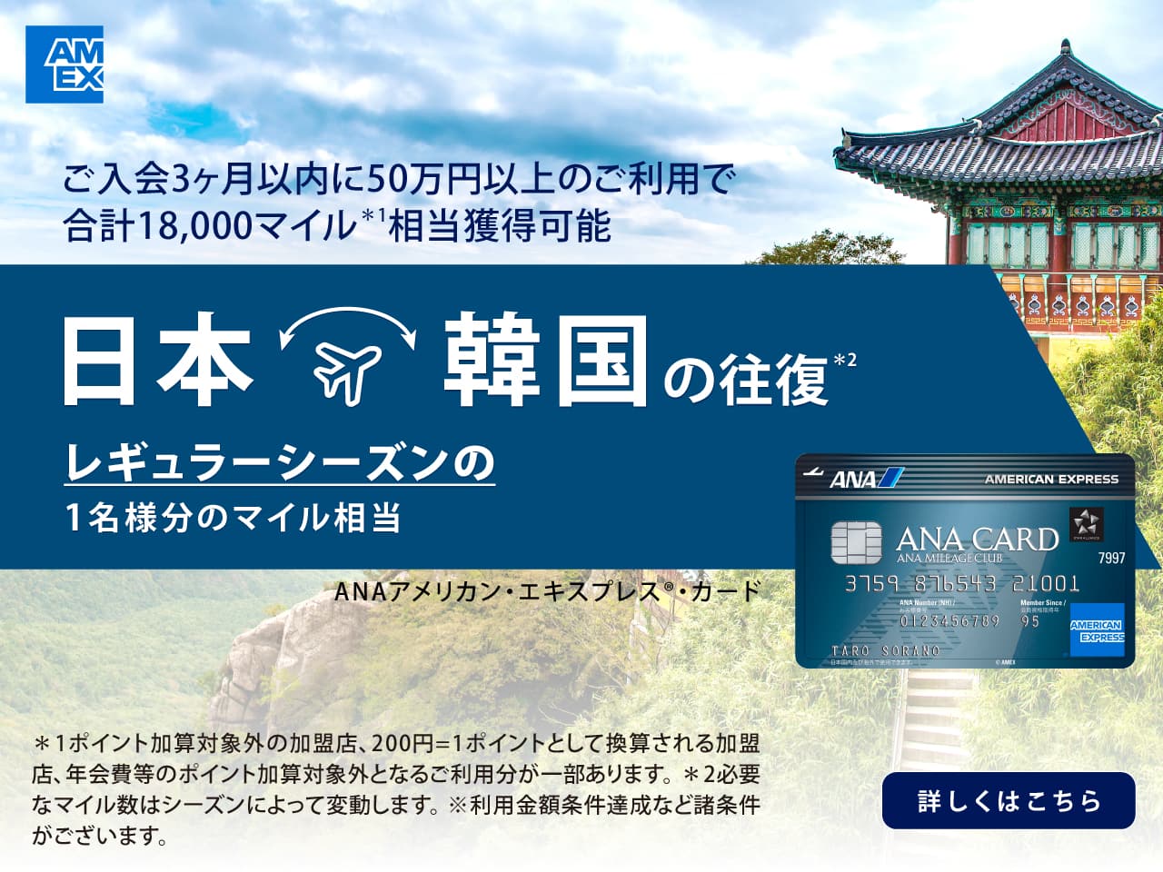 ご入会3カ月以内に50万円以上のご利用で合計18,000マイル*1 相当獲得可能　日本・韓国の往復*2 レギュラーシーズンの1名様分のマイル相当　ANAアメリカン・エキスプレス®・カード　*1 ポイント加算対象外の加盟店、200円=1ポイントとして換算される加盟店、年会費等のポイント加算対象外となるご利用分が一部あります。*2 必要なマイル数はシーズンによって変動します。※利用金額条件達成など諸条件がございます。　詳しくはこちら