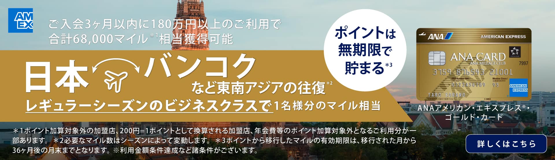 ご入会3カ月以内に180万円以上のご利用で合計68,000マイル*1 相当獲得可能　日本・バンコクなど東南アジアの往復*2　レギュラーシーズンのビジネスクラスで1名様分のマイル相当　ポイントは無期限で貯まる*3　ANAアメリカン・エキスプレス®・ゴールド・カード　*1 ポイント加算対象外の加盟店、200円=1ポイントとして換算される加盟店、年会費等のポイント加算対象外となるご利用分が一部あります。*2 必要なマイル数はシーズンによって変動します。*3 ポイントから移行したマイルの有効期限は、移行された月から36ヶ月後の月末までとなります。※利用金額条件達成など諸条件がございます。　詳しくはこちら