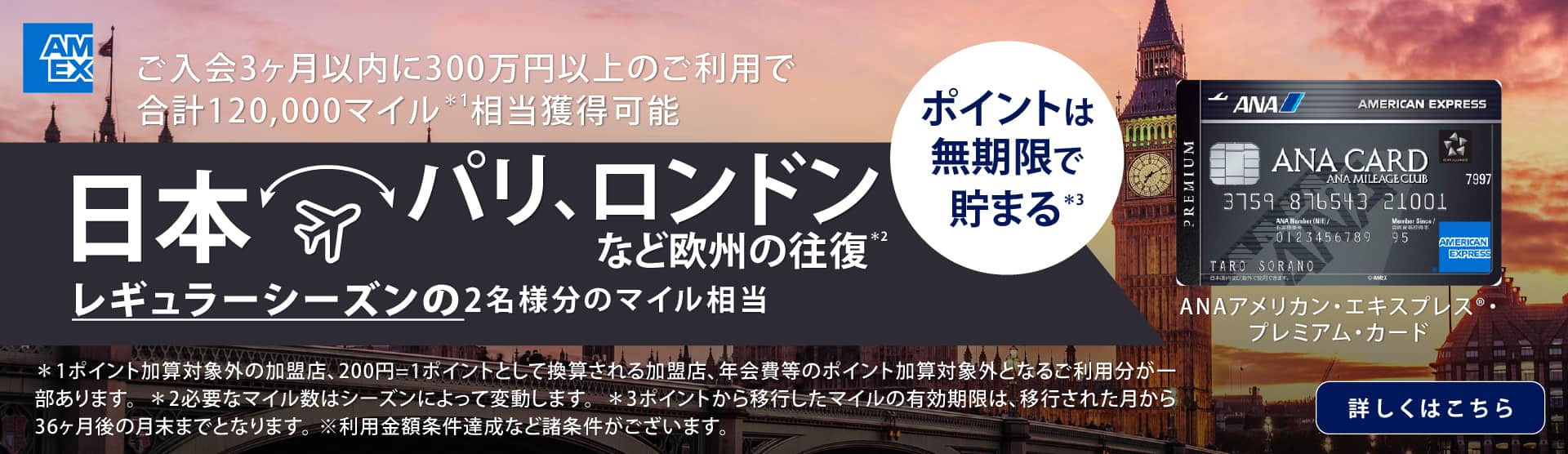 ご入会3カ月以内に300万円以上のご利用で合計120,000マイル*1 相当獲得可能　日本・パリ、ロンドンなど欧州の往復*2 レギュラーシーズンの2名様分のマイル相当　ポイントは無期限で貯まる*3　ANAアメリカン・エキスプレス®・プレミアム・カード　*1 ポイント加算対象外の加盟店、200円=1ポイントとして換算される加盟店、年会費等のポイント加算対象外となるご利用分が一部あります。*2 必要なマイル数はシーズンによって変動します。*3 ポイントから移行したマイルの有効期限は、移行された月から36ヶ月後の月末までとなります。※利用金額条件達成など諸条件がございます。　詳しくはこちら