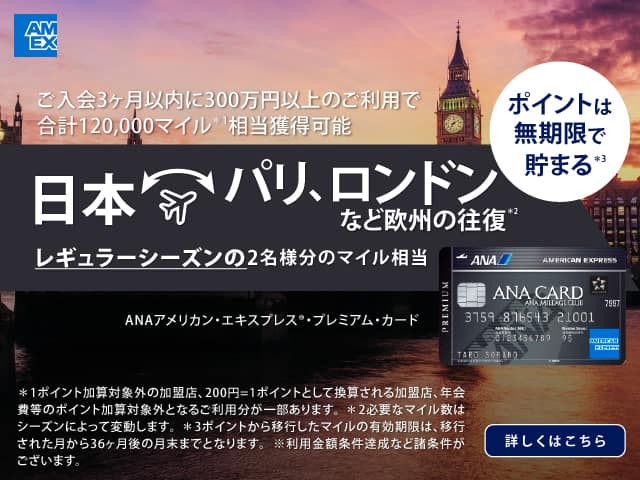 ご入会3カ月以内に300万円以上のご利用で合計120,000マイル*1 相当獲得可能　日本・パリ、ロンドンなど欧州の往復*2 レギュラーシーズンの2名様分のマイル相当　ポイントは無期限で貯まる*3　ANAアメリカン・エキスプレス®・プレミアム・カード　*1 ポイント加算対象外の加盟店、200円=1ポイントとして換算される加盟店、年会費等のポイント加算対象外となるご利用分が一部あります。*2 必要なマイル数はシーズンによって変動します。*3 ポイントから移行したマイルの有効期限は、移行された月から36ヶ月後の月末までとなります。※利用金額条件達成など諸条件がございます。　詳しくはこちら
