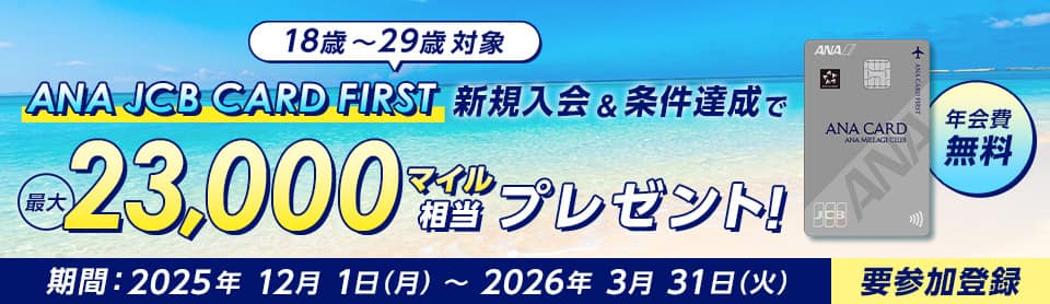 18歳～29歳対象　ANA JCB CARD FIRST　新規入会&条件達成で最大23,000マイル相当プレゼント！　年会費無料　期間：2025年12月1日（月）～2026年3月31日（火）　要参加登録