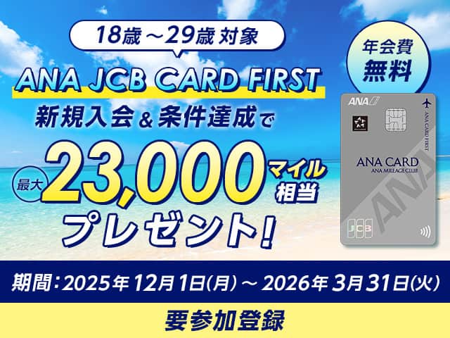 18歳～29歳対象　ANA JCB CARD FIRST　新規入会&条件達成で最大23,000マイル相当プレゼント！　年会費無料　期間：2025年12月1日（月）～2026年3月31日（火）　要参加登録